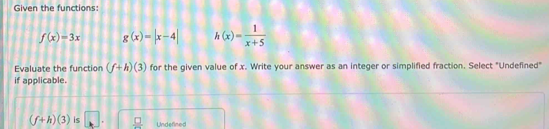 Given the functions:
f(x)=3x g(x)=|x-4| h(x)= 1/x+5 
Evaluate the function (f+h)(3) for the given value of x. Write your answer as an integer or simplified fraction. Select "Undefined"
if applicable.
(f+h)(3) is □  □ /□   Undefined