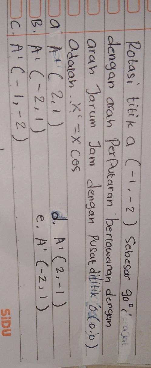 Rotasi titik a (-1,-2) Sebesan 90°
dengan arah PerPutaran berlawanan dengan
aran Jarum Jam dengan pusat difitick 0(0:0)
adarah. x'=xcos
a A+(2,1)
d. A'(2,-1)
B. A'(-2,1)
e. A'(-2,1)
C. A'(-1,-2)