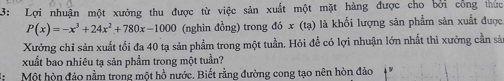 3: Lợi nhuận một xưởng thu được từ việc sản xuất một mặt hàng được cho bởi công thức
P(x)=-x^3+24x^2+780x-1000 (nghìn đồng) trong đó x (tạ) là khối lượng sản phẩm sản xuất được 
Xưởng chỉ sản xuất tối đa 40 tạ sản phẩm trong một tuần. Hỏi để có lợi nhuận lớn nhất thì xưởng cần sản 
xuất bao nhiêu tạ sản phẩm trong một tuần? 
H Một hòn đảo nằm trong một hồ nước. Biết rằng đường cong tạo nên hòn đảo y