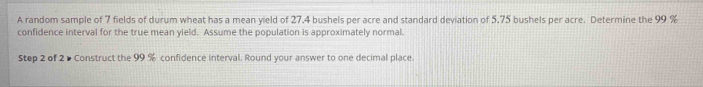 A random sample of 7 fields of durum wheat has a mean yield of 27.4 bushels per acre and standard deviation of 5.75 bushels per acre. Determine the 99 %
confidence interval for the true mean yield. Assume the population is approximately normal. 
Step 2 of 2 ▶ Construct the 99 % confidence interval. Round your answer to one decimal place.