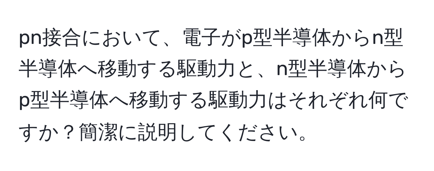 pn接合において、電子がp型半導体からn型半導体へ移動する駆動力と、n型半導体からp型半導体へ移動する駆動力はそれぞれ何ですか？簡潔に説明してください。
