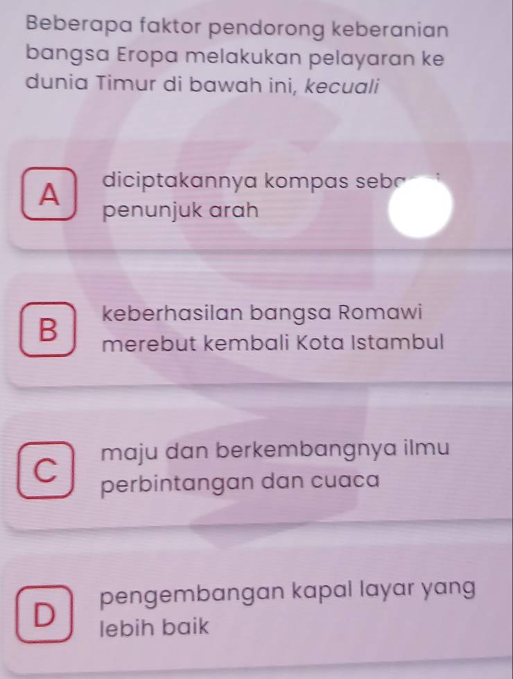 Beberapa faktor pendorong keberanian
bangsa Eropa melakukan pelayaran ke
dunia Timur di bawah ini, kecuali
A diciptakannya kompas sebā
penunjuk arah
B keberhasilan bangsa Romawi
merebut kembali Kota Istambul
maju dan berkembangnya ilmu
C
perbintangan dan cuaca
D pengembangan kapal layar yang
lebih baik