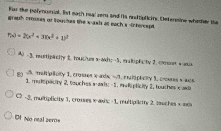 For the polynomial, list each real zero and its multiplicity. Determine whether the
graph crosses or touches the x-axis at each x -intercept.
f(x)=2(x^2+3)(x^2+1)^2
A) -3. multiplicity 1. touches x-axis; -1. multiplicity 2 crosses x axis
g) <3. multplicity 1. crosses x-axis; x -axís: -1. multiplicity 2, touches x-axis
C) -3. multiplicity 1, crosses x-axis; -1. multiplicity 2. touches x-axis
D) No real zeros