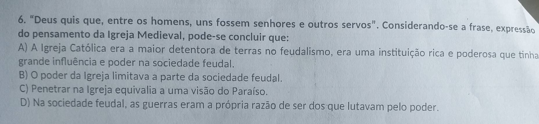 “Deus quis que, entre os homens, uns fossem senhores e outros servos”. Considerando-se a frase, expressão
do pensamento da Igreja Medieval, pode-se concluir que:
A) A Igreja Católica era a maior detentora de terras no feudalismo, era uma instituição rica e poderosa que tinha
grande influência e poder na sociedade feudal.
B) O poder da Igreja limitava a parte da sociedade feudal.
C) Penetrar na Igreja equivalia a uma visão do Paraíso.
D) Na sociedade feudal, as guerras eram a própria razão de ser dos que lutavam pelo poder.