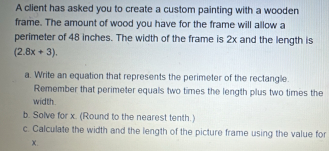 A client has asked you to create a custom painting with a wooden 
frame. The amount of wood you have for the frame will allow a 
perimeter of 48 inches. The width of the frame is 2x and the length is
(2.8x+3). 
a. Write an equation that represents the perimeter of the rectangle. 
Remember that perimeter equals two times the length plus two times the 
width. 
b. Solve for x. (Round to the nearest tenth.) 
c. Calculate the width and the length of the picture frame using the value for
X.