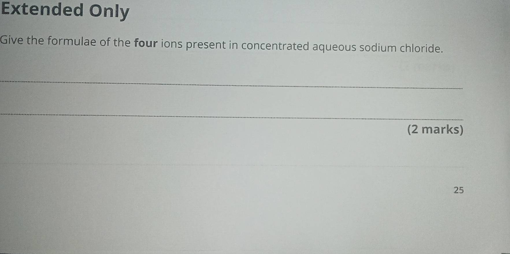 Extended Only 
Give the formulae of the four ions present in concentrated aqueous sodium chloride. 
_ 
_ 
(2 marks)
25