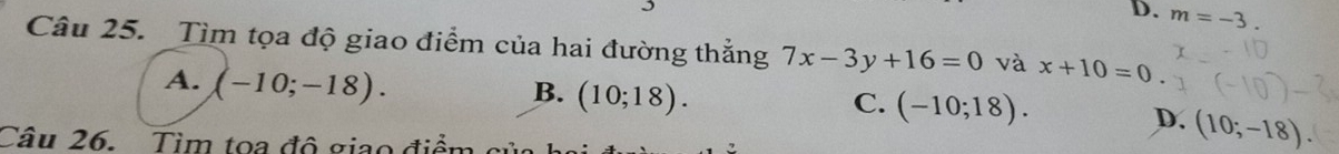 D. m=-3. 
Câu 25. Tìm tọa độ giao điểm của hai đường thắng 7x-3y+16=0 và x+10=0
A. (-10;-18).
B. (10;18).
C. (-10;18). D. (10;-18)
Câu 26. Tìm toa đô giao điểm c