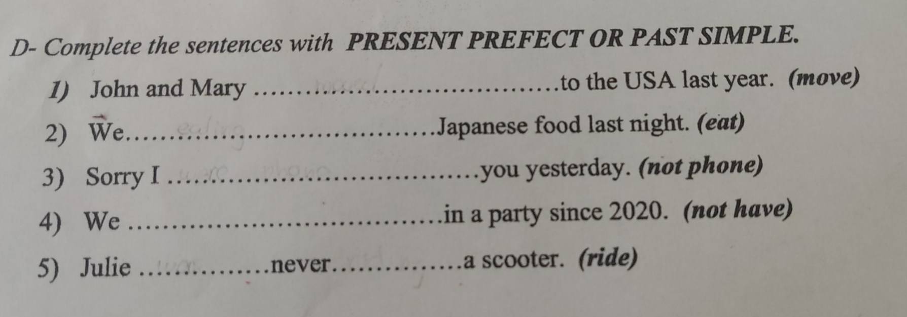 D- Complete the sentences with PRESENT PREFECT OR PAST SIMPLE. 
1) John and Mary _to the USA last year. (move) 
2) We_ 
Japanese food last night. (eat) 
3) Sorry I _you yesterday. (not phone) 
4) We _in a party since 2020. (not have) 
5) Julie _ _a scooter. (ride)