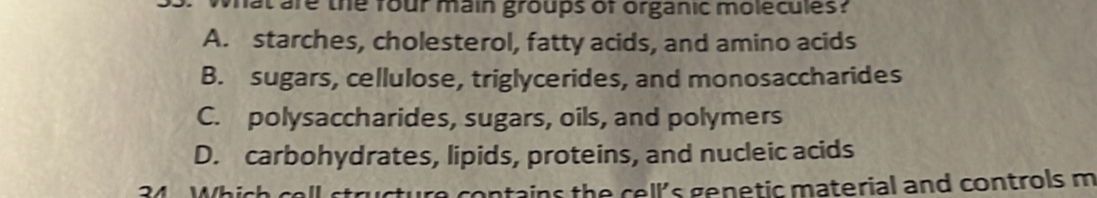 at are the four main groups of organic molecules?
A. starches, cholesterol, fatty acids, and amino acids
B. sugars, cellulose, triglycerides, and monosaccharides
C. polysaccharides, sugars, oils, and polymers
D. carbohydrates, lipids, proteins, and nucleic acids
34 Which coll a contains the cell's genetic material and controls m