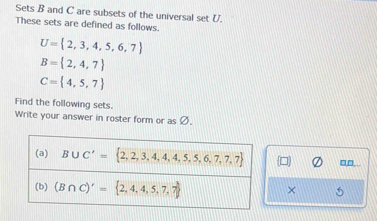 Sets B and C are subsets of the universal set U. 
These sets are defined as follows.
U= 2,3,4,5,6,7
B= 2,4,7
C= 4,5,7
Find the following sets. 
Write your answer in roster form or as Ø. 
(a) B∪ C'= 2,2,3,4,4,5,5,6,7,7,7 L
□ □ 
(b) (B∩ C)'= 2,4,4,5,7,7
×