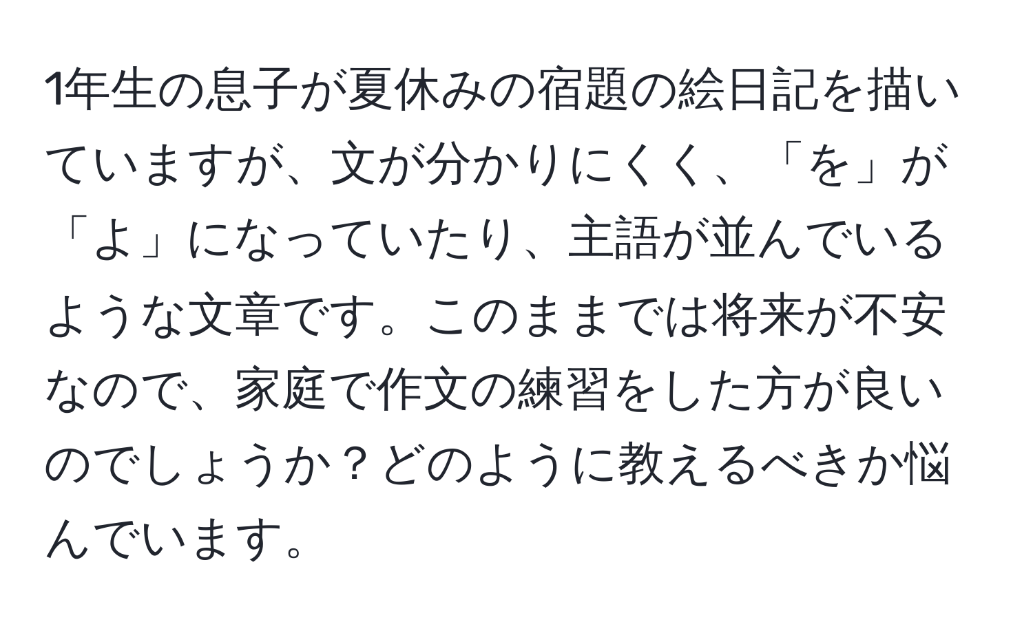 1年生の息子が夏休みの宿題の絵日記を描いていますが、文が分かりにくく、「を」が「よ」になっていたり、主語が並んでいるような文章です。このままでは将来が不安なので、家庭で作文の練習をした方が良いのでしょうか？どのように教えるべきか悩んでいます。