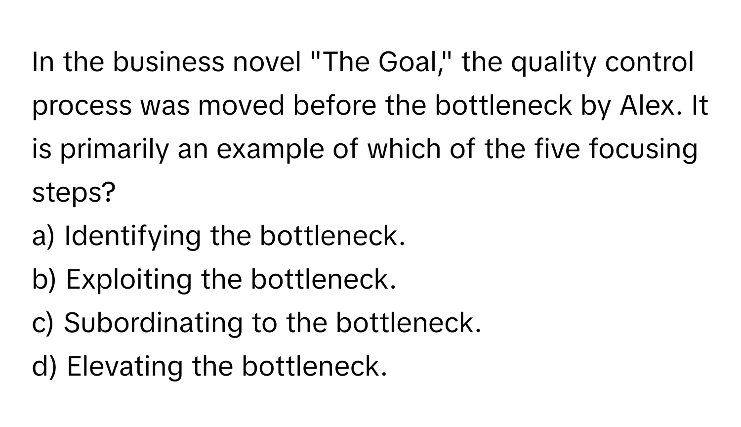 In the business novel "The Goal," the quality control process was moved before the bottleneck by Alex. It is primarily an example of which of the five focusing steps?

a) Identifying the bottleneck. 
b) Exploiting the bottleneck. 
c) Subordinating to the bottleneck. 
d) Elevating the bottleneck.