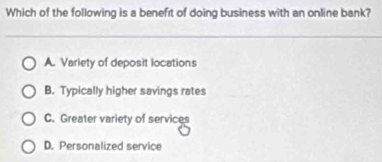 Which of the following is a benefit of doing business with an online bank?
A. Variety of deposit locations
B. Typically higher savings rates
C. Greater variety of services
D. Personalized service