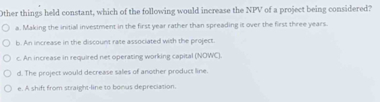 Other things held constant, which of the following would increase the NPV of a project being considered?
a. Making the initial investment in the first year rather than spreading it over the first three years.
b. An increase in the discount rate associated with the project.
c. An increase in required net operating working capital (NOWC).
d. The project would decrease sales of another product line.
e. A shift from straight-line to bonus depreciation.