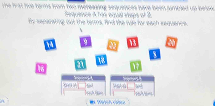 he first five terms from two increasing sequences have been jumbied up below . 
Sequence A has equal steps of 2. 
By separating out the terms, find the rule for each sequence.
9

X
18
16
Teach tin 
a E Watch vídeo