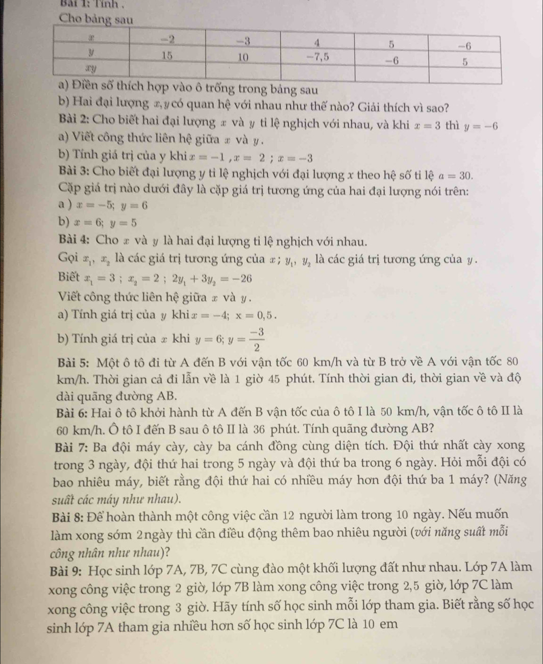 Bải 1: Tính ,
Cho bản
trong bảng sau
b) Hai đại lượng x, y có quan hệ với nhau như thế nào? Giải thích vì sao?
Bài 2: Cho biết hai đại lượng x và y tỉ lệ nghịch với nhau, và khi x=3 thì y=-6
a) Viết công thức liên hệ giữa # và y  .
b) Tính giá trị của y khi x=-1,x=2;x=-3
Bài 3: Cho biết đại lượng y tỉ lệ nghịch với đại lượng x theo hệ số ti lệ a=30.
Cặp giá trị nào dưới đây là cặp giá trị tương ứng của hai đại lượng nói trên:
a ) x=-5;y=6
b) x=6;y=5
Bài 4: Cho x và y là hai đại lượng tỉ lệ nghịch với nhau.
Gọi x_1,x_2 là các giá trị tương ứng của x ; y_1,y_2 là các giá trị tương ứng của y .
Biết x_1=3;x_2=2;2y_1+3y_2=-26
Viết công thức liên hệ giữa x và y .
a) Tính giá trị của y khi x=-4;x=0,5.
b) Tính giá trị của x khi y=6;y= (-3)/2 
Bài 5: Một ô tô đi từ A đến B với vận tốc 60 km/h và từ B trở về A với vận tốc 80
km/h. Thời gian cả đi lẫn về là 1 giờ 45 phút. Tính thời gian đi, thời gian về và độ
dài quãng đường AB.
Bài 6: Hai ô tô khởi hành từ A đến B vận tốc của ô tô I là 50 km/h, vận tốc ô tô II là
60 km/h. Ô tô I đến B sau ô tô II là 36 phút. Tính quãng đường AB?
Bài 7: Ba đội máy cày, cày ba cánh đồng cùng diện tích. Đội thứ nhất cày xong
trong 3 ngày, đội thứ hai trong 5 ngày và đội thứ ba trong 6 ngày. Hỏi mỗi đội có
bao nhiêu máy, biết rằng đội thứ hai có nhiều máy hơn đội thứ ba 1 máy? (Năng
suất các máy như nhau).
Bài 8: Để hoàn thành một công việc cần 12 người làm trong 10 ngày. Nếu muốn
làm xong sớm 2ngày thì cần điều động thêm bao nhiêu người (với năng suất mỗi
công nhân như nhau)?
Bài 9: Học sinh lớp 7A, 7B, 7C cùng đào một khối lượng đất như nhau. Lớp 7A làm
xong công việc trong 2 giờ, lớp 7B làm xong công việc trong 2,5 giờ, lớp 7C làm
xong công việc trong 3 giờ. Hãy tính số học sinh mỗi lớp tham gia. Biết rằng số học
sinh lớp 7A tham gia nhiều hơn số học sinh lớp 7C là 10 em