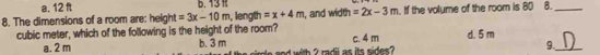 a. 12 ft 6. 13 1
8. The dimensions of a room are: height =3x-10m , length =x+4m , and width =2x-3m. If the volume of the room is 80 8._
cubic meter, which of the following is the height of the room? c. 4 m d. 5 m
a. 2 m b. 3 m od with 2 radii as its sides ?
9._