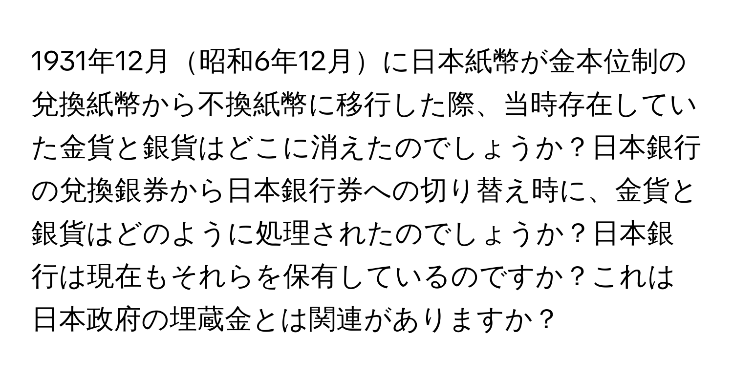 1931年12月昭和6年12月に日本紙幣が金本位制の兌換紙幣から不換紙幣に移行した際、当時存在していた金貨と銀貨はどこに消えたのでしょうか？日本銀行の兌換銀券から日本銀行券への切り替え時に、金貨と銀貨はどのように処理されたのでしょうか？日本銀行は現在もそれらを保有しているのですか？これは日本政府の埋蔵金とは関連がありますか？