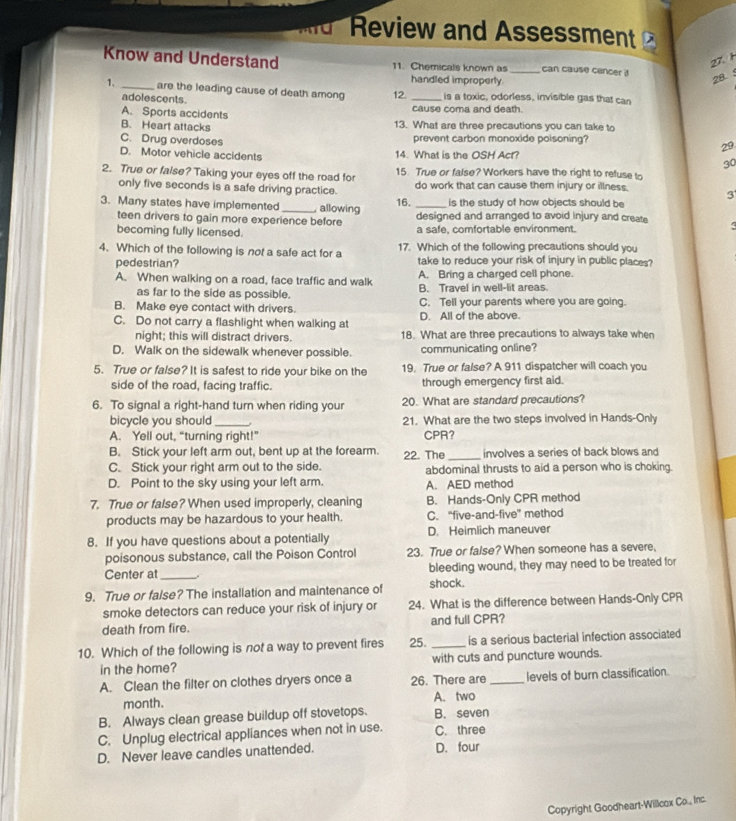 Review and Assessment 
27. 1
Know and Understand 11. Chemicals known as_ can cause cancer i
handled improperly
28. 
1、 _are the leading cause of death among 12. _is a toxic, odorless, invisible gas that can
adolescents.
A. Sports accidents cause coma and death.
B. Heart attacks 13. What are three precautions you can take to
C. Drug overdoses prevent carbon monoxide poisoning?
29
D. Motor vehicle accidents 14. What is the OSH Act?
30
2. True or false? Taking your eyes off the road for 15. True or false? Workers have the right to refuse to
only five seconds is a safe driving practice. do work that can cause them injury or illness.
3
3. Many states have implemented _ allowing 16. _is the study of how objects should be
teen drivers to gain more experience before designed and arranged to avoid injury and create
becoming fully licensed. a safe, comfortable environment.
4. Which of the following is not a safe act for a 17. Which of the following precautions should you
pedestrian? take to reduce your risk of injury in public places?
A. When walking on a road, face traffic and walk A. Bring a charged cell phone.
as far to the side as possible. B. Travel in well-lit areas.
B. Make eye contact with drivers. C. Tell your parents where you are going.
C. Do not carry a flashlight when walking at D. All of the above.
night; this will distract drivers. 18. What are three precautions to always take when
D. Walk on the sidewalk whenever possible. communicating online?
5. True or false? It is safest to ride your bike on the 19, True or false? A 911 dispatcher will coach you
side of the road, facing traffic. through emergency first aid.
6. To signal a right-hand turn when riding your 20. What are standard precautions?
bicycle you should _21. What are the two steps involved in Hands-Only
A. Yell out, “turning right!” CPR?
B. Stick your left arm out, bent up at the forearm. 22. The _involves a series of back blows and
C. Stick your right arm out to the side. abdominal thrusts to aid a person who is choking.
D. Point to the sky using your left arm. A. AED method
7. True or false? When used improperly, cleaning B. Hands-Only CPR method
products may be hazardous to your health. C. “five-and-five” method
8. If you have questions about a potentially D. Heimlich maneuver
poisonous substance, call the Poison Control 23. True or false? When someone has a severe,
Center at_ bleeding wound, they may need to be treated for
9. True or false? The installation and maintenance of shock.
smoke detectors can reduce your risk of injury or 24. What is the difference between Hands-Only CPR
death from fire. and full CPR?
10. Which of the following is not a way to prevent fires 25. _is a serious bacterial infection associated
in the home? with cuts and puncture wounds.
A. Clean the filter on clothes dryers once a 26. There are _levels of burn classification.
month. A. two
B. Always clean grease buildup off stovetops. B. seven
C. Unplug electrical appliances when not in use. C.three
D. Never leave candles unattended. D.four
Copyright Goodheart-Willcox Co., Inc.