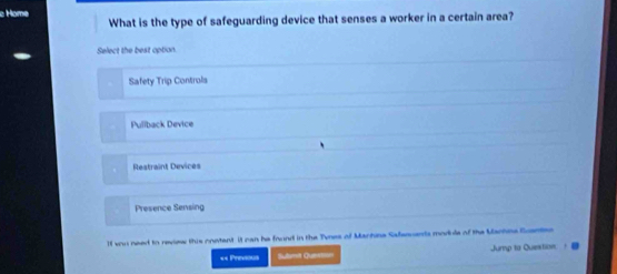 Home
What is the type of safeguarding device that senses a worker in a certain area?
Select the best option.
Safety Trip Controls
Puliback Device
Restraint Devices
Presence Sensing
lf vou need to review this onetent it can he frund in the Tynes of Manhina Safenuanta modile of the Machne Euantne
«= Previous ubmit Queen Jump to Questinn