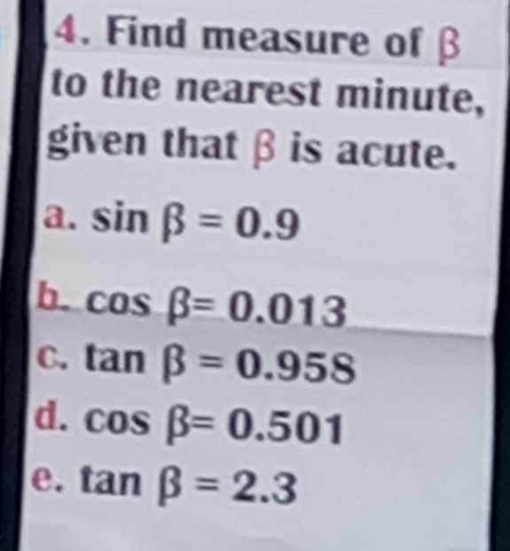 Find measure of β
to the nearest minute,
given that β is acute.
a. sin beta =0.9
b. cos beta =0.013
C. tan beta =0.958
d. cos beta =0.501
e. tan beta =2.3