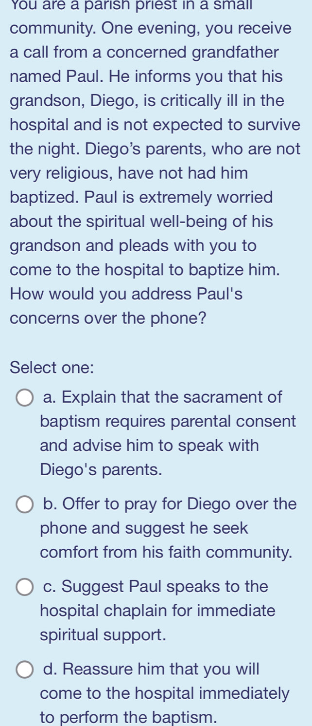 You are a parish priest in a small
community. One evening, you receive
a call from a concerned grandfather
named Paul. He informs you that his
grandson, Diego, is critically ill in the
hospital and is not expected to survive
the night. Diego's parents, who are not
very religious, have not had him
baptized. Paul is extremely worried
about the spiritual well-being of his
grandson and pleads with you to
come to the hospital to baptize him.
How would you address Paul's
concerns over the phone?
Select one:
a. Explain that the sacrament of
baptism requires parental consent
and advise him to speak with
Diego's parents.
b. Offer to pray for Diego over the
phone and suggest he seek
comfort from his faith community.
c. Suggest Paul speaks to the
hospital chaplain for immediate
spiritual support.
d. Reassure him that you will
come to the hospital immediately
to perform the baptism.