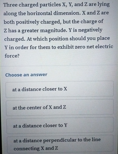 Three charged particles X, Y, and Z are lying
along the horizontal dimension. X and Z are
both positively charged, but the charge of
Z has a greater magnitude. Y is negatively
charged. At which position should you place
Y in order for them to exhibit zero net electric
force?
Choose an answer
at a distance closer to X
at the center of X and Z
at a distance closer to Y
at a distance perpendicular to the line
connecting X and Z