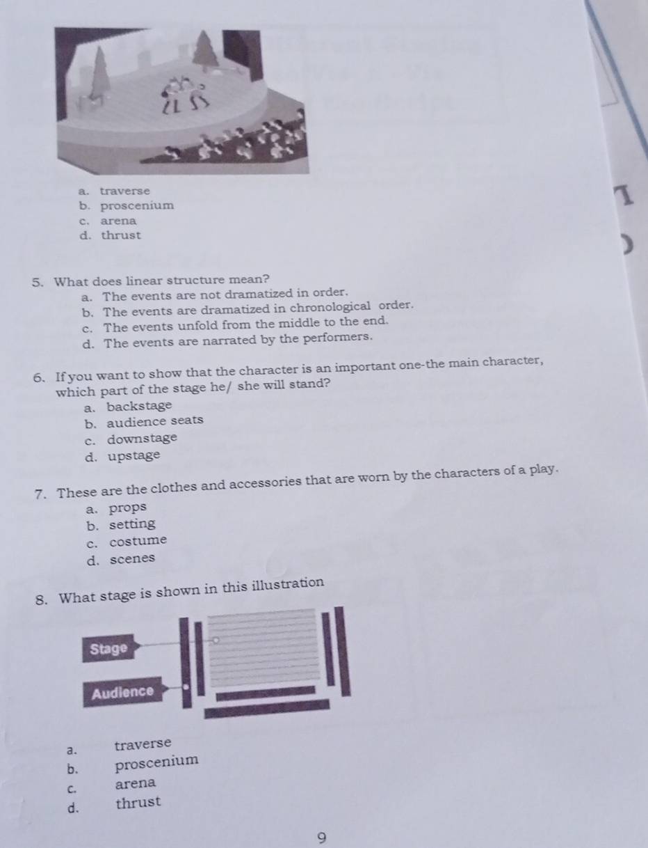 a. traverse
b. proscenium
1
c. arena
d. thrust
)
5. What does linear structure mean?
a. The events are not dramatized in order.
b. The events are dramatized in chronological order.
c. The events unfold from the middle to the end.
d. The events are narrated by the performers.
6. If you want to show that the character is an important one-the main character,
which part of the stage he/ she will stand?
a. backstage
b. audience seats
c. downstage
d. upstage
7. These are the clothes and accessories that are worn by the characters of a play.
a. props
b. setting
c. costume
d. scenes
8.at stage is shown in this illustration
a. traverse
b. proscenium
C. arena
d. thrust
9