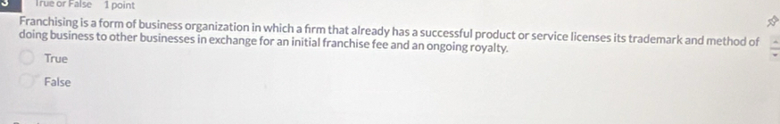 True or False 1 point
Franchising is a form of business organization in which a firm that already has a successful product or service licenses its trademark and method of
doing business to other businesses in exchange for an initial franchise fee and an ongoing royalty.
True
False