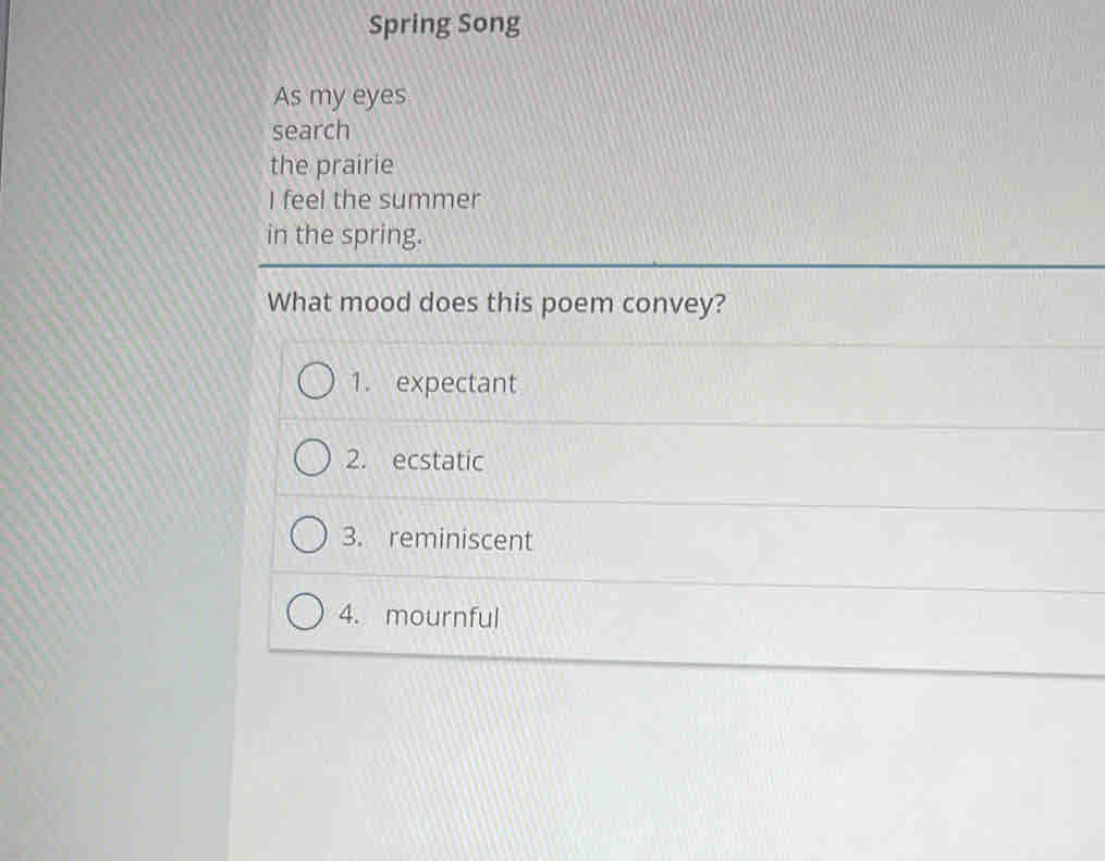 Spring Song
As my eyes
search
the prairie
I feel the summer
in the spring.
What mood does this poem convey?
1. expectant
2. ecstatic
3. reminiscent
4. mournful