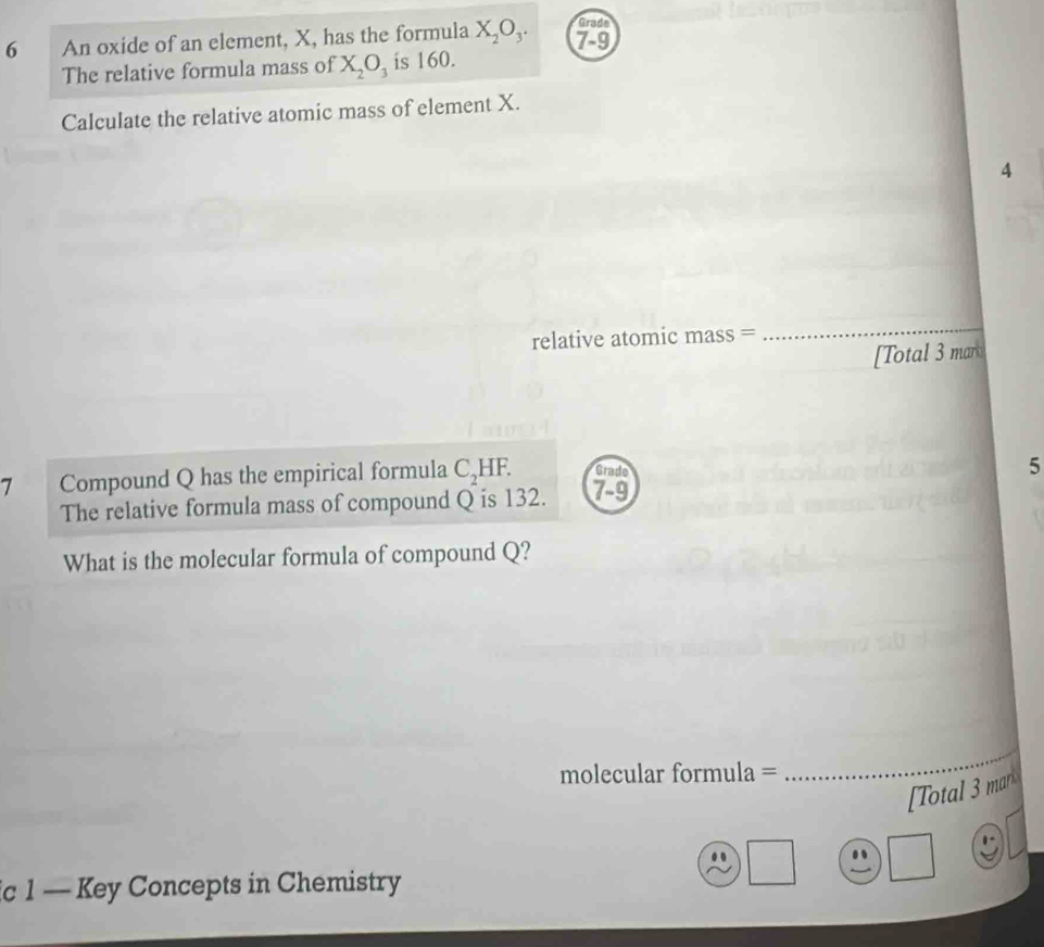 An oxide of an element, X, has the formula X_2O_3. beginarrayr ande 7-9 endarray
The relative formula mass of X_2O_3 is 160. 
Calculate the relative atomic mass of element X. 
4 
relative atomic mass = 
_ 
[Total 3 mar 
7 Compound Q has the empirical formula C_2 HF. beginarrayr cmde7-9endarray 
5 
The relative formula mass of compound Q is 132. 
What is the molecular formula of compound Q? 
molecular formula = 
_ 
[Total 3 mar 
ic 1 — Key Concepts in Chemistry