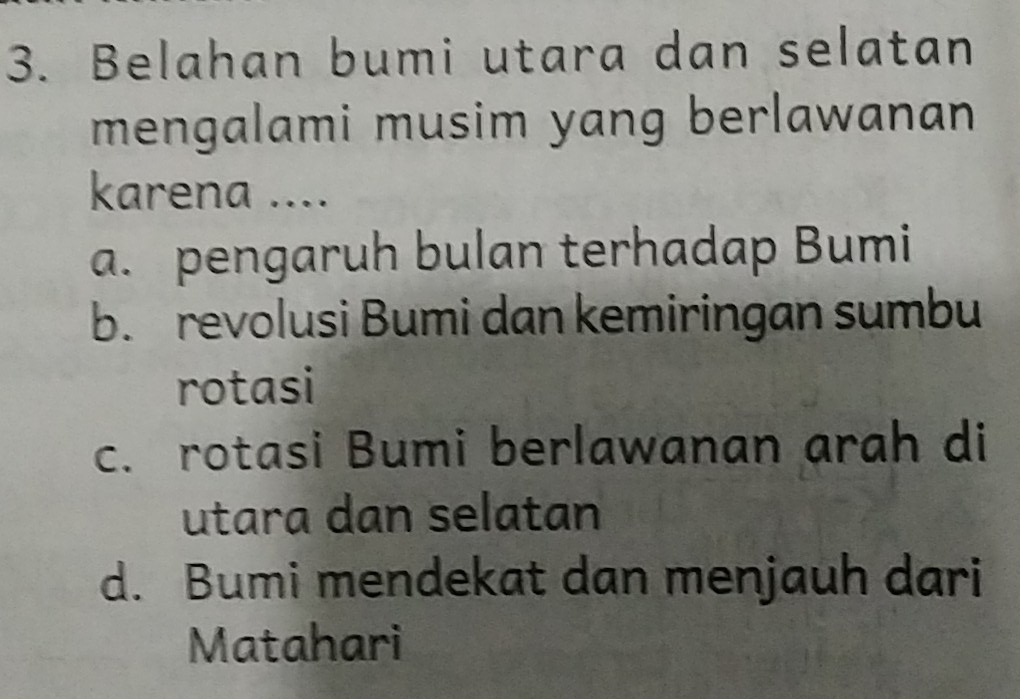 Belahan bumi utara dan selatan
mengalami musim yang berlawanan
karena ....
a. pengaruh bulan terhadap Bumi
b. revolusi Bumi dan kemiringan sumbu
rotasi
c. rotasi Bumi berlawanan arah di
utara dan selatan
d. Bumi mendekat dan menjauh dari
Matahari