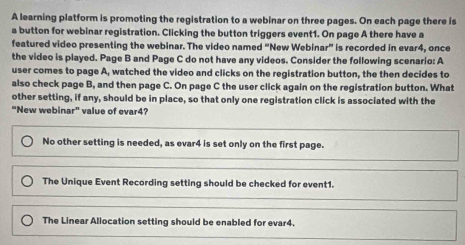 A learning platform is promoting the registration to a webinar on three pages. On each page there is
a button for webinar registration. Clicking the button triggers event1. On page A there have a
featured video presenting the webinar. The video named “New Webinar” is recorded in evar4, once
the video is played. Page B and Page C do not have any videos. Consider the following scenario: A
user comes to page A, watched the video and clicks on the registration button, the then decides to
also check page B, and then page C. On page C the user click again on the registration button. What
other setting, if any, should be in place, so that only one registration click is associated with the
“New webinar” value of evar4?
No other setting is needed, as evar4 is set only on the first page.
The Unique Event Recording setting should be checked for event1.
The Linear Allocation setting should be enabled for evar4.