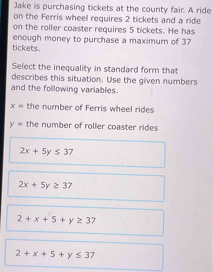 Jake is purchasing tickets at the county fair. A ride
on the Ferris wheel requires 2 tickets and a ride
on the roller coaster requires 5 tickets. He has
enough money to purchase a maximum of 37
tickets.
Select the inequality in standard form that
describes this situation. Use the given numbers
and the following variables.
x= the number of Ferris wheel rides
y= the number of roller coaster rides
2x+5y≤ 37
2x+5y≥ 37
2+x+5+y≥ 37
2+x+5+y≤ 37