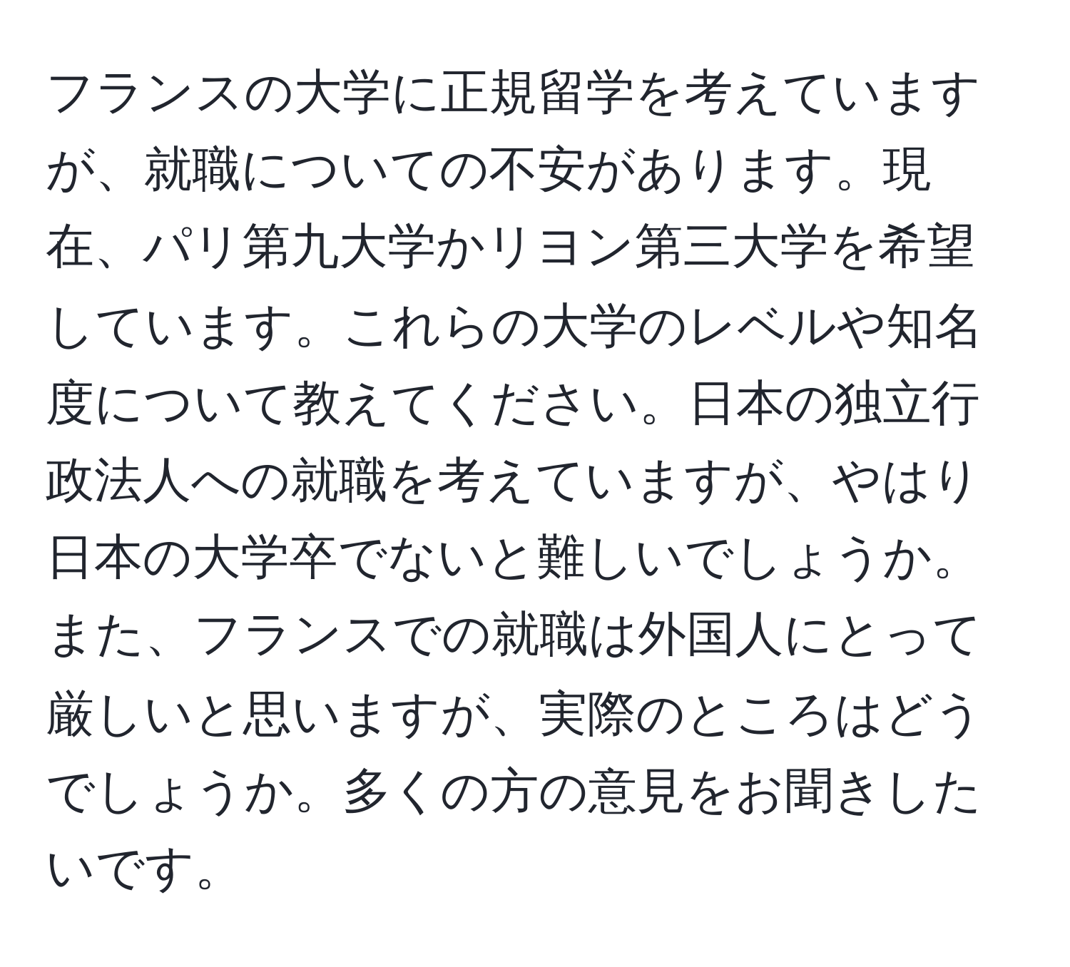 フランスの大学に正規留学を考えていますが、就職についての不安があります。現在、パリ第九大学かリヨン第三大学を希望しています。これらの大学のレベルや知名度について教えてください。日本の独立行政法人への就職を考えていますが、やはり日本の大学卒でないと難しいでしょうか。また、フランスでの就職は外国人にとって厳しいと思いますが、実際のところはどうでしょうか。多くの方の意見をお聞きしたいです。