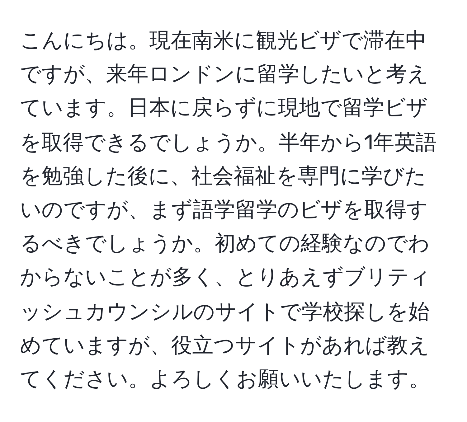 こんにちは。現在南米に観光ビザで滞在中ですが、来年ロンドンに留学したいと考えています。日本に戻らずに現地で留学ビザを取得できるでしょうか。半年から1年英語を勉強した後に、社会福祉を専門に学びたいのですが、まず語学留学のビザを取得するべきでしょうか。初めての経験なのでわからないことが多く、とりあえずブリティッシュカウンシルのサイトで学校探しを始めていますが、役立つサイトがあれば教えてください。よろしくお願いいたします。