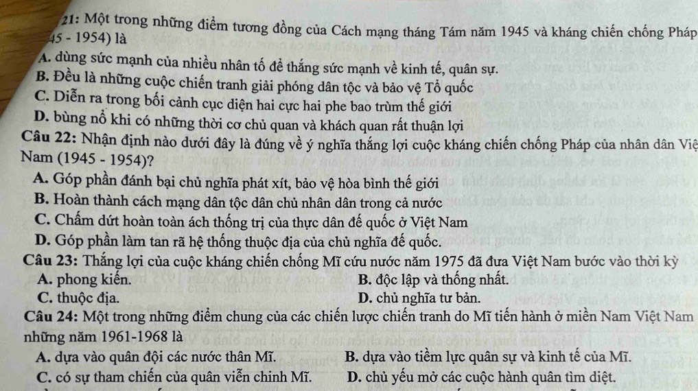 21: Một trong những điểm tương đồng của Cách mạng tháng Tám năm 1945 và kháng chiến chống Pháp
45 - 1954) là
A. dùng sức mạnh của nhiều nhân tố đề thắng sức mạnh về kinh tế, quân sự.
B. Đều là những cuộc chiến tranh giải phóng dân tộc và bảo vệ Tổ quốc
C. Diễn ra trong bối cảnh cục diện hai cực hai phe bao trùm thế giới
D. bùng nổ khi có những thời cơ chủ quan và khách quan rất thuận lợi
Câu 22: Nhận định nào dưới đây là đúng về ý nghĩa thắng lợi cuộc kháng chiến chống Pháp của nhân dân Việ
Nam (1945 - 1954)?
A. Góp phần đánh bại chủ nghĩa phát xít, bảo vệ hòa bình thế giới
B. Hoàn thành cách mạng dân tộc dân chủ nhân dân trong cả nước
C. Chấm dứt hoàn toàn ách thống trị của thực dân đế quốc ở Việt Nam
D. Góp phần làm tan rã hệ thống thuộc địa của chủ nghĩa đế quốc.
Câu 23: Thắng lợi của cuộc kháng chiến chống Mĩ cứu nước năm 1975 đã đưa Việt Nam bước vào thời kỳ
A. phong kiến. B. độc lập và thống nhất.
C. thuộc địa. D. chủ nghĩa tư bản.
Câu 24: Một trong những điểm chung của các chiến lược chiến tranh do Mĩ tiến hành ở miền Nam Việt Nam
những năm 1961-1968 là
A. dựa vào quân đội các nước thân Mĩ. B. dựa vào tiềm lực quân sự và kinh tế của Mĩ.
C. có sự tham chiến của quân viễn chinh Mĩ. D. chủ yếu mở các cuộc hành quân tìm diệt.