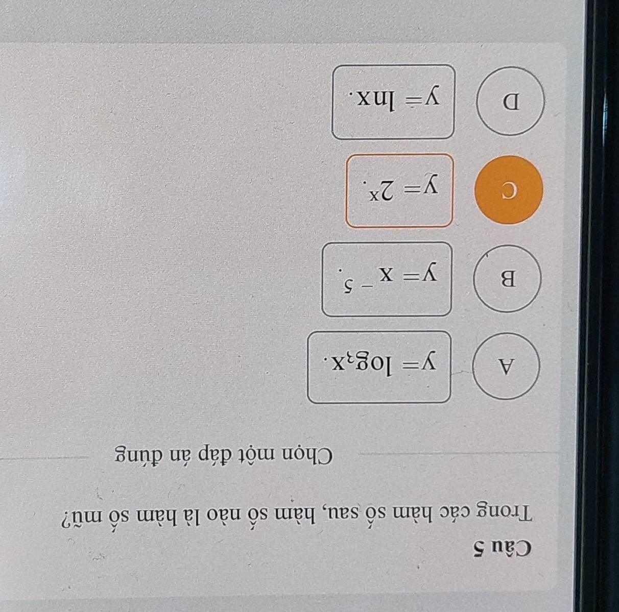 Trong các hàm số sau, hàm số nào là hàm số mũ?
Chọn một đáp án đúng
A
y=log _3x.
B
y=x^(-5).
C
y=2^x.
D
y=ln x.