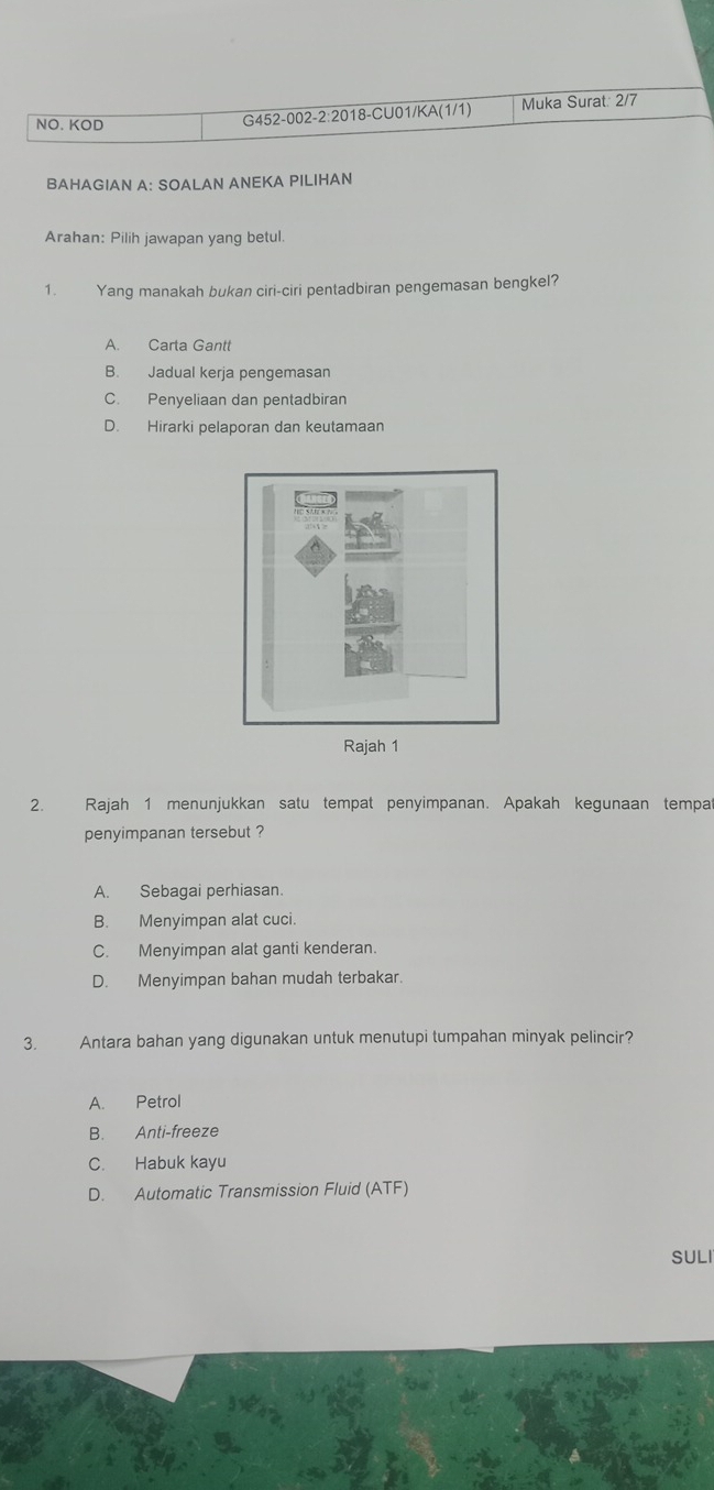 NO. KOD G452-002-2:2018-CU01/KA(1/1) Muka Surat: 2/7
BAHAGIAN A: SOALAN ANEKA PILIHAN
Arahan: Pilih jawapan yang betul.
1. Yang manakah bukan ciri-ciri pentadbiran pengemasan bengkel?
A. Carta Gantt
B. Jadual kerja pengemasan
C. Penyeliaan dan pentadbiran
D. Hirarki pelaporan dan keutamaan
2. Rajah 1 menunjukkan satu tempat penyimpanan. Apakah kegunaan tempa
penyimpanan tersebut ?
A. Sebagai perhiasan.
B. Menyimpan alat cuci.
C. Menyimpan alat ganti kenderan.
D. Menyimpan bahan mudah terbakar.
3. Antara bahan yang digunakan untuk menutupi tumpahan minyak pelincir?
A. Petrol
B. Anti-freeze
C. Habuk kayu
D. Automatic Transmission Fluid (ATF)
SULI