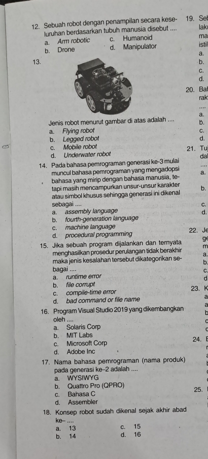 Sebuah robot dengan penampilan secara kese- 19. Set
luruhan berdasarkan tubuh manusia disebut .... lak
a. Arm robotic c. Humanoid ma
b. Drone d. Manipulator istil
a.
13.- b.
C.
d.
20. Bal
rak
_.
a.
Jenis robot menurut gambar di atas adalah .... b.
a. Flying robot C.
b. Legged robot d.
c. Mobile robot 21. Tu
d. Underwater robot
14. Pada bahasa pemrograman generasi ke-3 mulai da ....
muncul bahasa pemrograman yang mengadopsi a.
bahasa yang mirip dengan bahasa manusia, te-
tapi masih mencampurkan unsur-unsur karakter
atau simbol khusus sehingga generasi ini dikenal b.
sebagai .... C.
a. assembly language d.
b. fourth-generation language
c. machine language 22. Je
d. procedural programming
ge
15. Jika sebuah program dijalankan dan ternyata m
menghasilkan prosedur perulangan tidak berakhir
a.
maka jenis kesalahan tersebut dikategorikan se- b.
bagai ....
C.
a. runtime error
d
b. file corrupt 23. K
c. compile-time error
d. bad command or file name a
16. Program Visual Studio 2019 yang dikembangkan a
oleh ....
a. Solaris Corp
C
b. MIT Labs
c. Microsoft Corp 24. E
d. Adobe Inc
17. Nama bahasa pemrograman (nama produk)
pada generasi ke-2 adalah ....
a. WYSIWYG
b. Quattro Pro (QPRO)
c. Bahasa C 25.
d. Assembler
18. Konsep robot sudah dikenal sejak akhir abad
ke-- ....
a. 13 c. 15
b. 14 d. 16