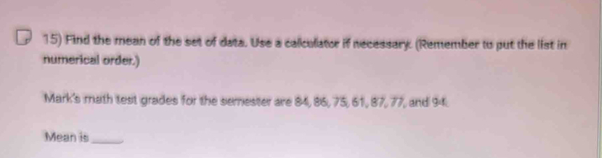 Find the mean of the set of data. Use a calculator if necessary. (Remember to put the list in 
numerical order.) 
Mark's math test grades for the semester are 84, 86, 75, 61, 87, 77, and 94. 
Mean is_