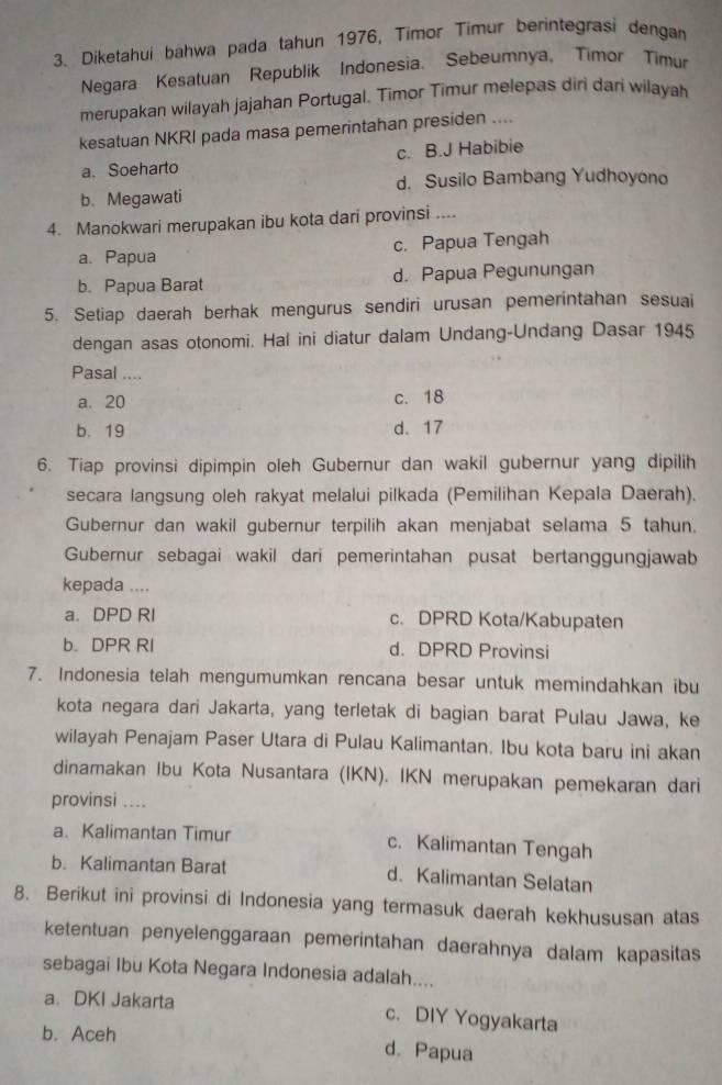 Diketahui bahwa pada tahun 1976, Timor Timur berintegrasi dengan
Negara Kesatuan Republik Indonesia. Sebeumnya, Timor Timur
merupakan wilayah jajahan Portugal. Timor Timur melepas diri dari wilayah
kesatuan NKRI pada masa pemerintahan presiden ....
a. Soeharto c. B.J Habibie
d. Susilo Bambang Yudhoyono
b. Megawati
4. Manokwari merupakan ibu kota dari provinsi ....
a. Papua c. Papua Tengah
b. Papua Barat d. Papua Pegunungan
5. Setiap daerah berhak mengurus sendiri urusan pemerintahan sesuai
dengan asas otonomi. Hal ini diatur dalam Undang-Undang Dasar 1945
Pasal ..-
a. 20 c. 18
b. 19 d. 17
6. Tiap provinsi dipimpin oleh Gubernur dan wakil gubernur yang dipilih
secara langsung oleh rakyat melalui pilkada (Pemilihan Kepala Daerah).
Gubernur dan wakil gubernur terpilih akan menjabat selama 5 tahun.
Gubernur sebagai wakil dari pemerintahan pusat bertanggungjawab
kepada ....
a. DPD RI c. DPRD Kota/Kabupaten
b. DPR RI d. DPRD Provinsi
7. Indonesia telah mengumumkan rencana besar untuk memindahkan ibu
kota negara dari Jakarta, yang terletak di bagian barat Pulau Jawa, ke
wilayah Penajam Paser Utara di Pulau Kalimantan. Ibu kota baru ini akan
dinamakan Ibu Kota Nusantara (IKN). IKN merupakan pemekaran dari
provinsi ....
a. Kalimantan Timur c. Kalimantan Tengah
b. Kalimantan Barat d. Kalimantan Selatan
8. Berikut ini provinsi di Indonesia yang termasuk daerah kekhususan atas
ketentuan penyelenggaraan pemerintahan daerahnya dalam kapasitas
sebagai Ibu Kota Negara Indonesia adalah....
a. DKI Jakarta c. DIY Yogyakarta
b. Aceh
d. Papua