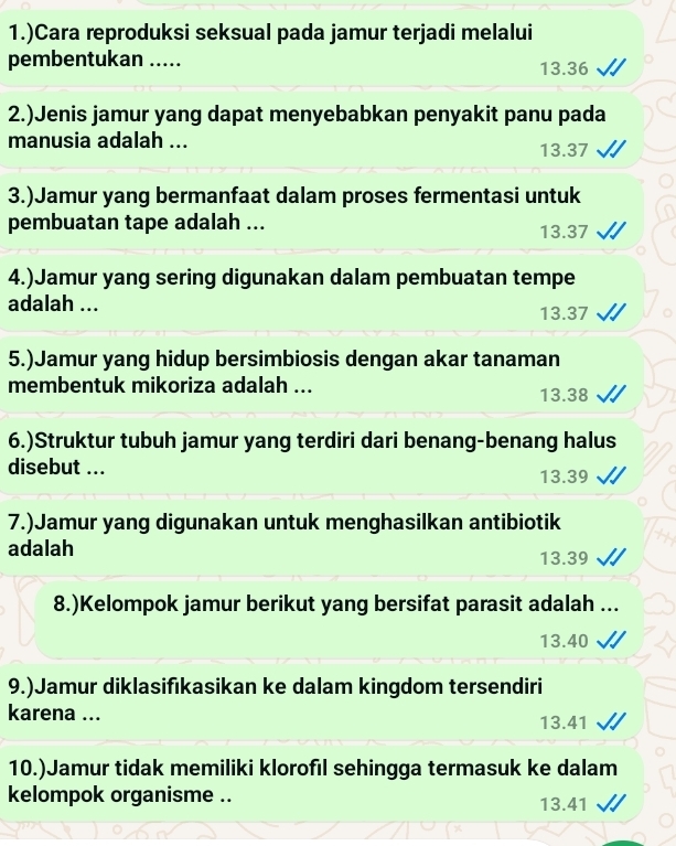 1.)Cara reproduksi seksual pada jamur terjadi melalui
pembentukan ..... 13.36
2.)Jenis jamur yang dapat menyebabkan penyakit panu pada
manusia adalah ... 13.37
3.)Jamur yang bermanfaat dalam proses fermentasi untuk
pembuatan tape adalah ... 13.37
4.)Jamur yang sering digunakan dalam pembuatan tempe
adalah ... 13.37
5.)Jamur yang hidup bersimbiosis dengan akar tanaman
membentuk mikoriza adalah ... 13.38
6.)Struktur tubuh jamur yang terdiri dari benang-benang halus
disebut ... 13.39
7.)Jamur yang digunakan untuk menghasilkan antibiotik
adalah 13.39
8.)Kelompok jamur berikut yang bersifat parasit adalah ...
13.40
9.)Jamur diklasifıkasikan ke dalam kingdom tersendiri
karena ... 13.41
10.)Jamur tidak memiliki klorofıl sehingga termasuk ke dalam
kelompok organisme .. 13.41