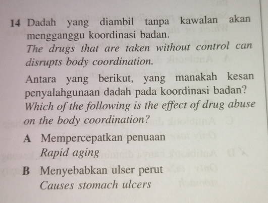 Dadah yang diambil tanpa kawalan akan
mengganggu koordinasi badan.
The drugs that are taken without control can
disrupts body coordination.
Antara yang berikut, yang manakah kesan
penyalahgunaan dadah pada koordinasi badan?
Which of the following is the effect of drug abuse
on the body coordination?
A Mempercepatkan penuaan
Rapid aging
B Menyebabkan ulser perut
Causes stomach ulcers