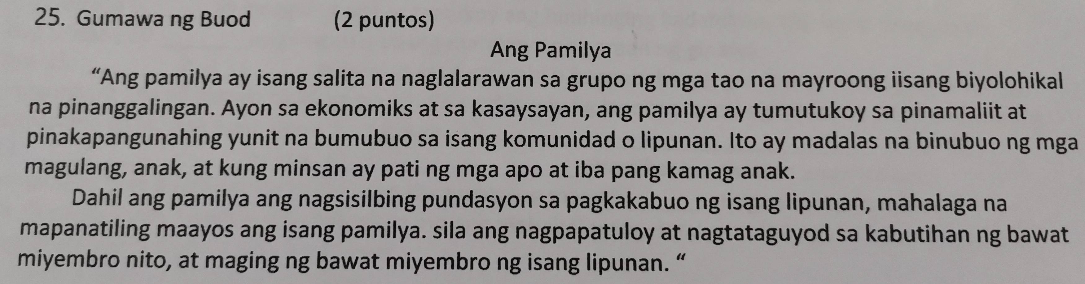 Gumawa ng Buod (2 puntos) 
Ang Pamilya 
“Ang pamilya ay isang salita na naglalarawan sa grupo ng mga tao na mayroong iisang biyolohikal 
na pinanggalingan. Ayon sa ekonomiks at sa kasaysayan, ang pamilya ay tumutukoy sa pinamaliit at 
pinakapangunahing yunit na bumubuo sa isang komunidad o lipunan. Ito ay madalas na binubuo ng mga 
magulang, anak, at kung minsan ay pati ng mga apo at iba pang kamag anak. 
Dahil ang pamilya ang nagsisilbing pundasyon sa pagkakabuo ng isang lipunan, mahalaga na 
mapanatiling maayos ang isang pamilya. sila ang nagpapatuloy at nagtataguyod sa kabutihan ng bawat 
miyembro nito, at maging ng bawat miyembro ng isang lipunan. “