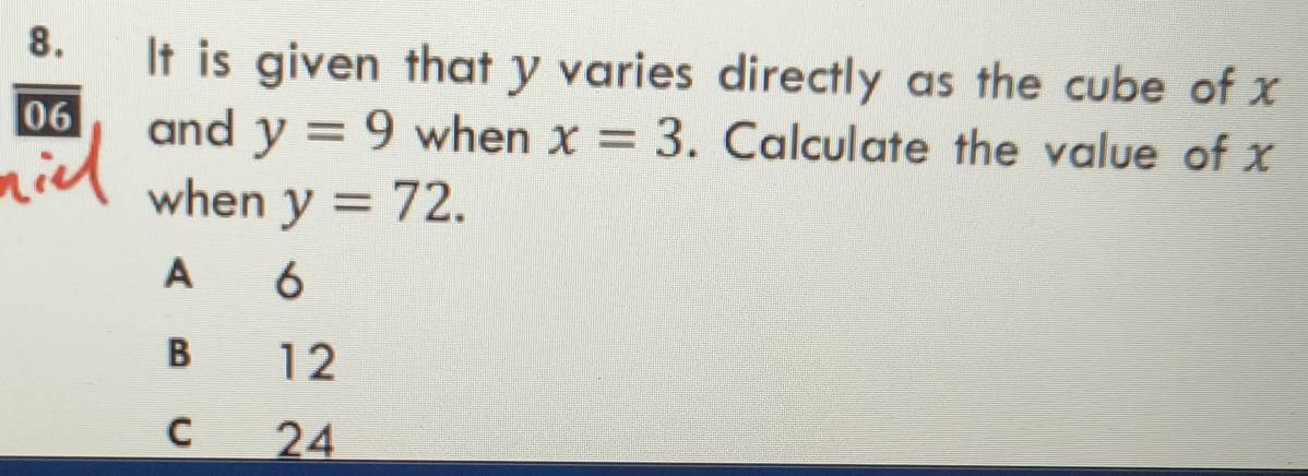 It is given that y varies directly as the cube of x
06 and y=9 when x=3. Calculate the value of x
when y=72.
A 6
B 12
c 24