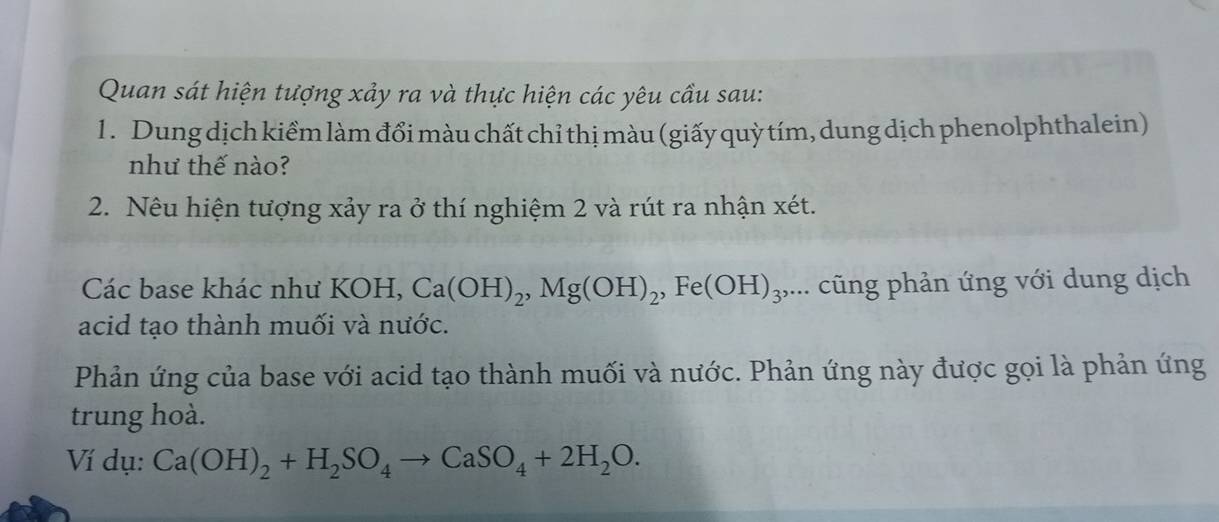 Quan sát hiện tượng xảy ra và thực hiện các yêu cầu sau: 
1 . Dung dịch kiểm làm đổi màu chất chỉ thị màu (giấy quỳ tím, dung dịch phenolphthalein) 
như thế nào? 
2. Nêu hiện tượng xảy ra ở thí nghiệm 2 và rút ra nhận xét. 
Các base khác như KOH, Ca(OH)_2, Mg(OH)_2, Fe(OH)_3,... cũng phản ứng với dung dịch 
acid tạo thành muối và nước. 
Phản ứng của base với acid tạo thành muối và nước. Phản ứng này được gọi là phản ứng 
trung hoà. 
Ví dụ: Ca(OH)_2+H_2SO_4to CaSO_4+2H_2O.