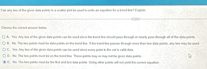 Can any two of the given data points in a scatter plot be used to write an equation for a trend line? Explain
Choose the correct answer below.
A. Yes. Any two of the given data points can be used since the trend line should pass through or nearly pass through all of the data points
B. No The two points must be data points on the trend line If the trend line passes through more than two data points, any two may be used
C. Yes. Any two of the given data points can be used since every point in the set is valid data
D. No. The two points must be on the trend line These points may or may not be given data points
E. No. The two points must be the first and last data points Using other points will not yield the correct equation