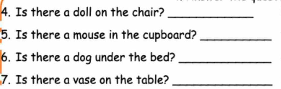 Is there a doll on the chair?_ 
5. Is there a mouse in the cupboard?_ 
6. Is there a dog under the bed?_ 
7. Is there a vase on the table?_