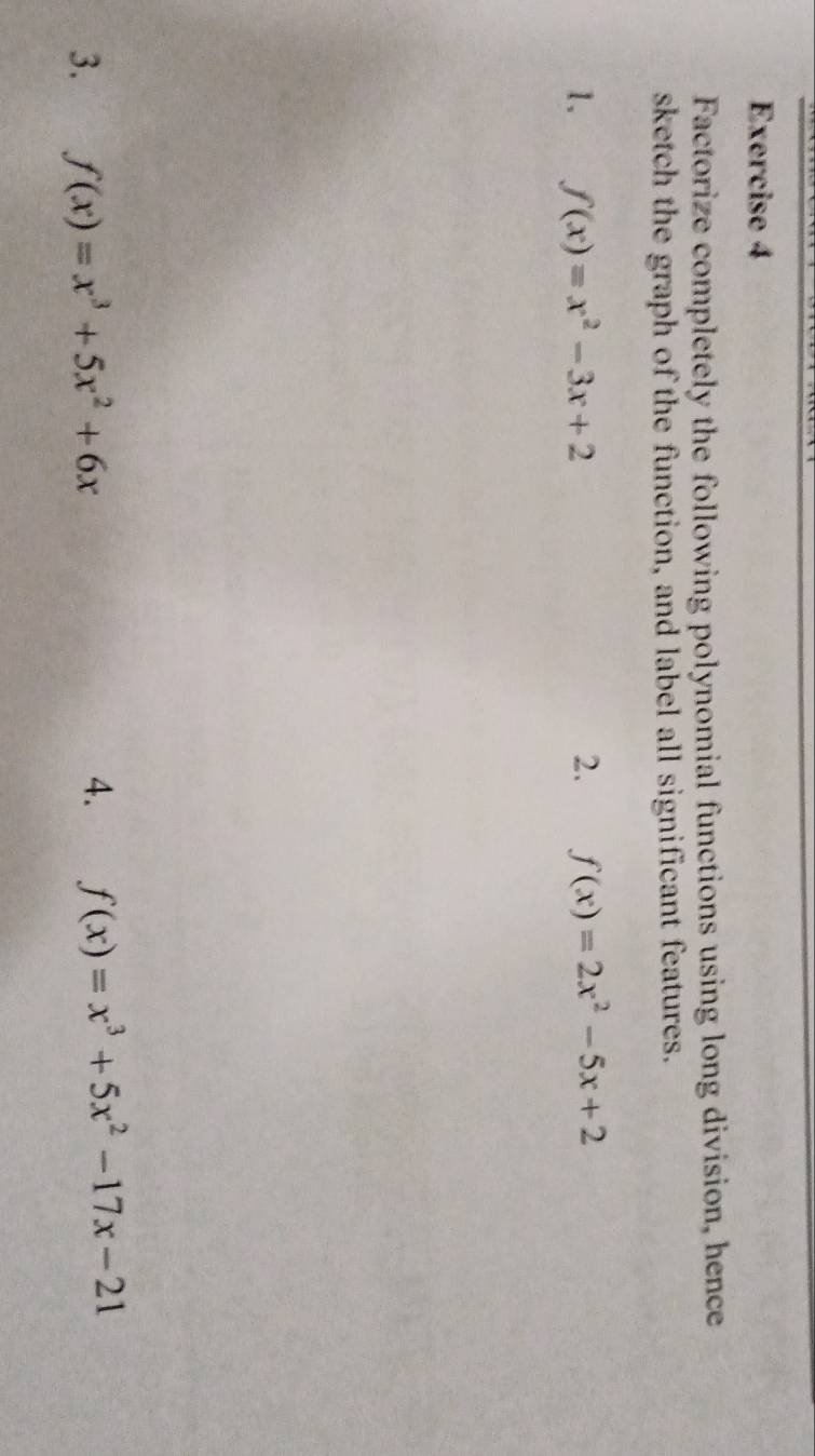 Factorize completely the following polynomial functions using long division, hence 
sketch the graph of the function, and label all significant features. 
1. f(x)=x^2-3x+2 2. f(x)=2x^2-5x+2
3. f(x)=x^3+5x^2+6x
4. f(x)=x^3+5x^2-17x-21